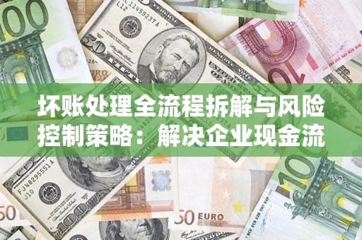 济南坏账处理全流程拆解与风险控制策略：解决企业现金流顽疾的实战指南