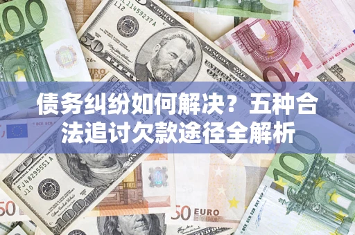 济南债务纠纷如何解决？五种合法追讨欠款途径全解析