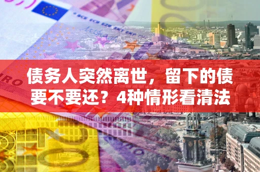 济南债务人突然离世，留下的债要不要还？4种情形看清法律判决