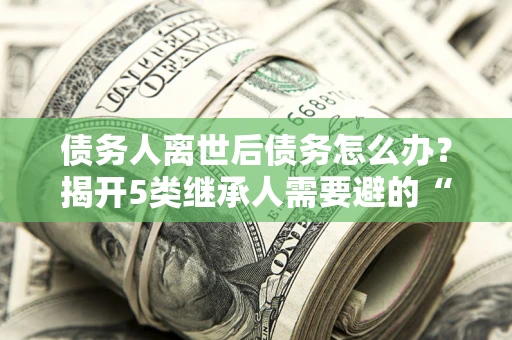济南债务人离世后债务怎么办？揭开5类继承人需要避的“坑”